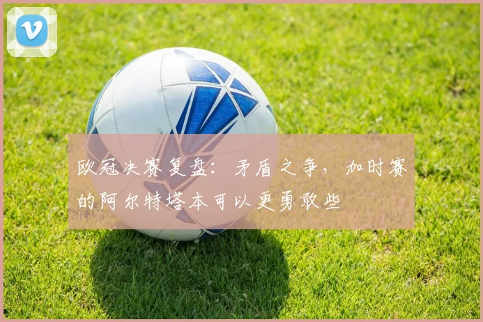 欧冠决赛复盘：矛盾之争，加时赛的阿尔特塔本可以更勇敢些
