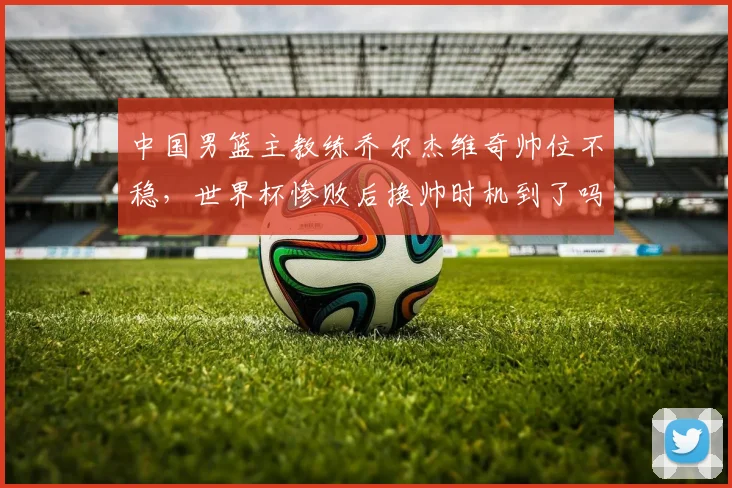 中国男篮主教练乔尔杰维奇帅位不稳，世界杯惨败后换帅时机到了吗？