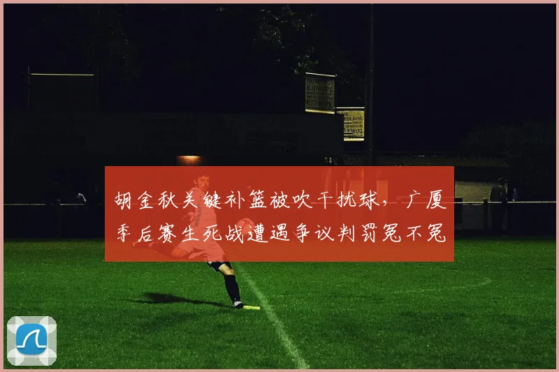 胡金秋关键补篮被吹干扰球，广厦季后赛生死战遭遇争议判罚冤不冤？
