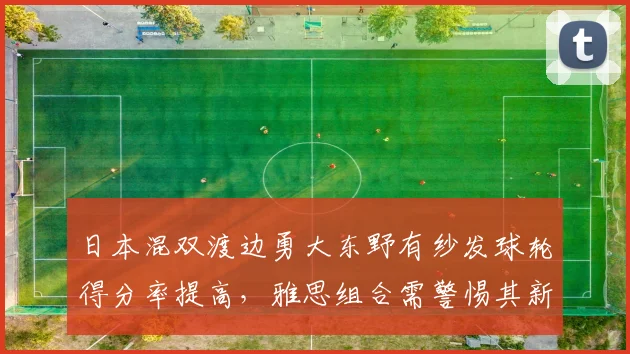 日本混双渡边勇大东野有纱发球轮得分率提高，雅思组合需警惕其新战术