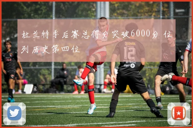 杜兰特季后赛总得分突破6000分 位列历史第四位